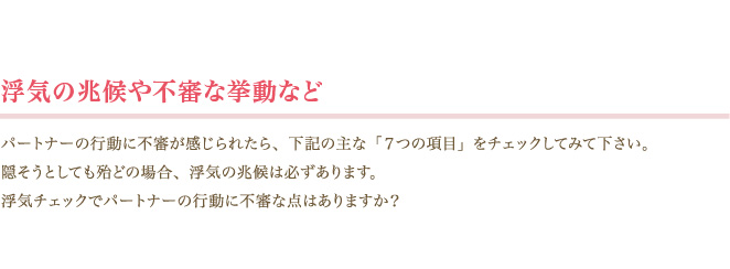 ＜浮気の兆候や不審な挙動など＞パートナーの行動に不審が感じられたら、下記の主な「７つの項目」をチェックしてみて下さい。隠そうとしても殆どの場合、浮気の兆候は必ずあります。浮気チェックでパートナーの行動に不審な点はありますか？