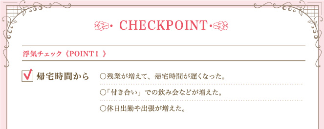 ＜POINT １＞ 浮気チェック帰宅時間から 残業が増えて、帰宅時間が遅くなった。「付き合い」での飲み会などが増えた。休日出勤や出張が増えた。
