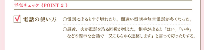 ＜POINT ２＞ 浮気チェック電話の使い方 電話に出るとすぐ切れたり、間違い電話や無言電話が多くなった。最近、夫が電話を取る回数が増えた。相手が出ると「はい」「いや」などの簡単な会話で「又こちらから連絡します」と言って切ったりする。