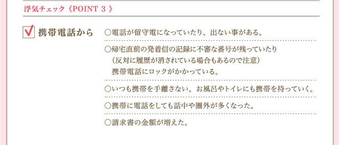 ＜POINT ３＞ 浮気チェック携帯電話から 電話が留守電になっていたり、出ない事がある。帰宅直前の発着信の記録に不審な番号が残っていたり（反対に履歴が消されている場合もあるので注意）携帯電話にロックがかかっている。いつも携帯を手離さない。お風呂やトイレにも携帯を持っていく。携帯に電話をしても話中や圏外が多くなった。請求書の金額が増えた。