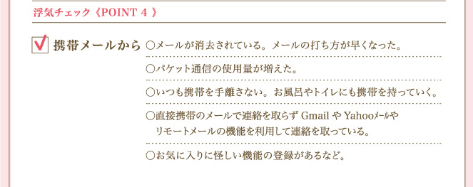 ＜POINT ４＞ 浮気チェック携帯メールから メールが消去されている。メールの打ち方が早くなった。パケット通信の使用量が増えた。いつも携帯を手離さない。お風呂やトイレにも携帯を持っていく。直接携帯のメールで連絡を取らずGmailやYahooﾒｰﾙやリモートメールの機能を利用して連絡を取っている。お気に入りに怪しい機能の登録があるなど。