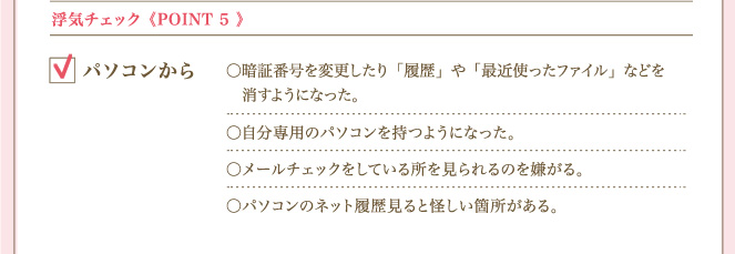 ＜POINT ５＞ 浮気チェックパソコンから 暗証番号を変更したり「履歴」や「最近使ったファイル」などを消すようになった。自分専用のパソコンを持つようになった。メールチェックをしている所を見られるのを嫌がる。パソコンのネット履歴見ると怪しい箇所がある。
