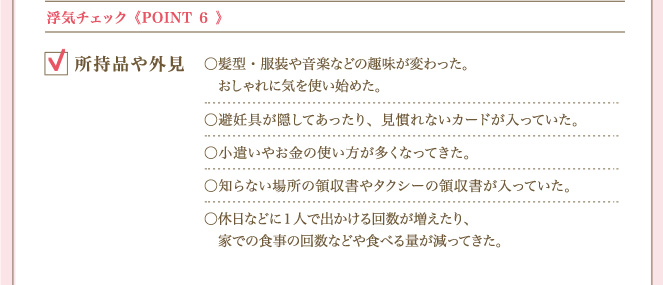 ＜POINT ６＞ 浮気チェック所持品や外見 髪型・服装や音楽などの趣味が変わった。おしゃれに気を使い始めた。避妊具が隠してあったり、見慣れないカードが入っていた。小遣いやお金の使い方が多くなってきた。知らない場所の領収書やタクシーの領収書が入っていた。休日などに１人で出かける回数が増えたり、家での食事の回数などや食べる量が減ってきた。