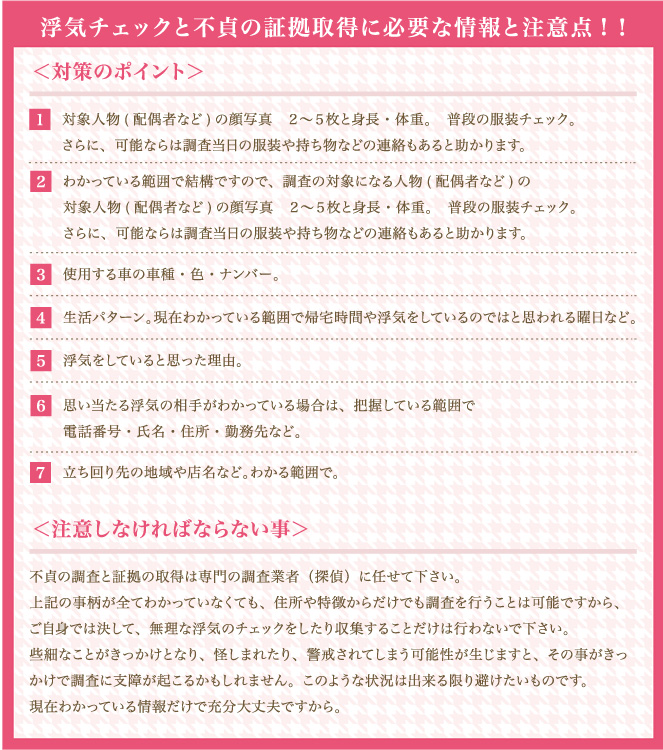 浮気チェックと不貞の証拠取得に必要な情報と注意点!！浮気調査を依頼するとき準備と対策＜対策のポイント＞1対象人物(配偶者など)の顔写真　２～５枚と身長・体重｡　普段の服装チェック｡さらに、可能ならは調査当日の服装や持ち物などの連絡もあると助かります。2わかっている範囲で結構ですので、調査の対象になる人物(配偶者など)の勤務先住所・電話番号・会社の規模・社員数など｡　出退社の出入り口の数など｡3使用する車の車種・色・ナンバー｡4生活パターン｡現在わかっている範囲で帰宅時間や浮気をしているのではと思われる曜日など｡5浮気をしていると思った理由｡6思い当たる浮気の相手がわかっている場合は、把握している範囲で電話番号・氏名・住所・勤務先など｡7立ち回り先の地域や店名など｡わかる範囲で。＜注意しなければならない事＞不貞の調査と証拠の取得は専門の調査業者（探偵）に任せて下さい。上記の事柄が全てわかっていなくても、住所や特徴からだけでも調査を行うことは可能ですから、ご自身では決して、無理な浮気のチェックをしたり収集することだけは行わないで下さい。些細なことがきっかけとなり、怪しまれたり、警戒されてしまう可能性が生じますと、その事がきっかけで調査に支障が起こるかもしれません。このような状況は出来る限り避けたいものです。現在わかっている情報だけで充分大丈夫ですから。