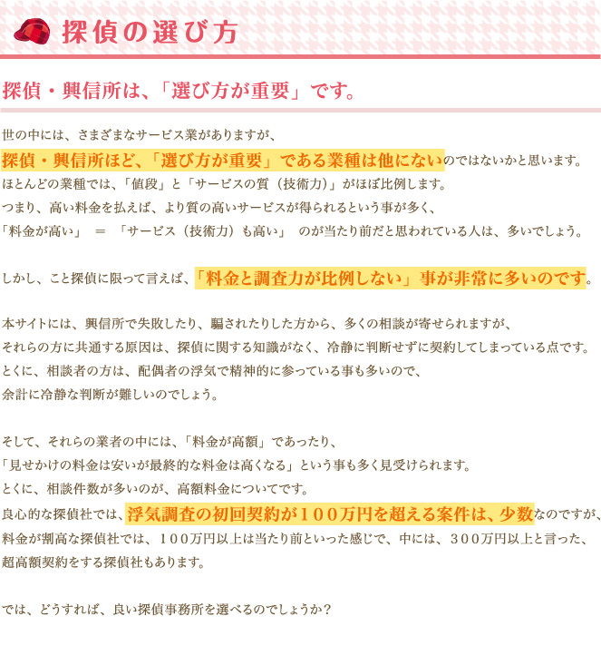 世の中には、さまざまなサービス業がありますが、探偵・興信所ほど、「選び方が重要」である業種は他にないのではないかと思います。ほとんどの業種では、「値段」と「サービスの質（技術力）」がほぼ比例します。つまり、高い料金を払えば、より質の高いサービスが得られるという事が多く、「料金が高い」＝「サービス（技術力）も高い」のが当たり前だと思われている人は、多いでしょう。しかし、こと探偵に限って言えば、「料金と調査力が比例しない」事が非常に多いのです。本サイトには、興信所で失敗したり、騙されたりした方から、多くの相談が寄せられますが、それらの方に共通する原因は、探偵に関する知識がなく、冷静に判断せずに契約してしまっている点です。とくに、相談者の方は、配偶者の浮気で精神的に参っている事も多いので、余計に冷静な判断が難しいのでしょう。そして、それらの業者の中には、「料金が高額」であったり、「見せかけの料金は安いが最終的な料金は高くなる」という事も多く見受けられます。とくに、相談件数が多いのが、高額料金についてです。良心的な探偵社では、浮気調査の初回契約が１００万円を超える案件は、少数なのですが、料金が割高な探偵社では、１００万円以上は当たり前といった感じで、中には、３００万円以上と言った、超高額契約をする探偵社もあります。では、どうすれば、良い探偵事務所を選べるのでしょうか？