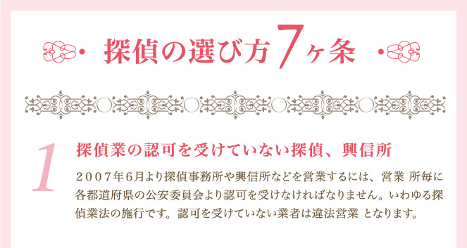 探偵の選び方７ヶ条１．探偵業の認可を受けていない探偵、興信所　２００７年６月より探偵事務所や興信所などを営業するには、営業 所毎に各都道府県の公安委員会より認可を受けなければなりません。 いわゆる探偵業法の施行です。認可を受けていない業者は違法営業 となります。