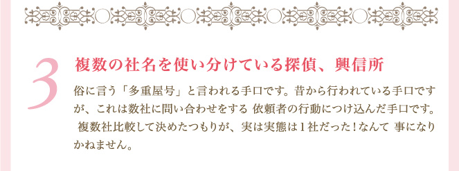 ３．複数の社名を使い分けている探偵、興信所 俗に言う「多重屋号」と言われる手口です。 昔から行われている手口ですが、これは数社に問い合わせをする 依頼者の行動につけ込んだ手口です。 複数社比較して決めたつもりが、実は実態は１社だった！なんて 事になりかねません。