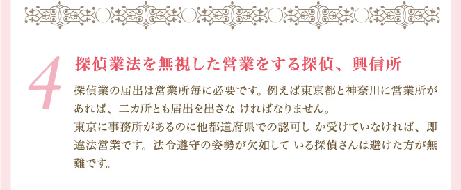 ４．探偵業法を無視した営業をする探偵、興信所 探偵業の届出は営業所毎に必要です。 例えば東京都と神奈川に営業所があれば、二カ所とも届出を出さな ければなりません。 東京に事務所があるのに他都道府県での認可し か受けていなければ、即違法営業です。法令遵守の姿勢が欠如して いる探偵さんは避けた方が無難です。
