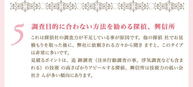 ５．調査目的に合わない方法を勧める探偵、興信所.これは探偵社の調査力が不足している事が原因です。他の探偵社でお見積もりを取った後に、弊社に依頼される方々から聞きますと、このタイプは非常に多いです。見破るポイントは、追跡調査（注※行動調査の事。浮気調査なども含まれる）の技術の高さばかりアピールする探偵、興信所は技術力の低い会社さんが多い傾向にあります。