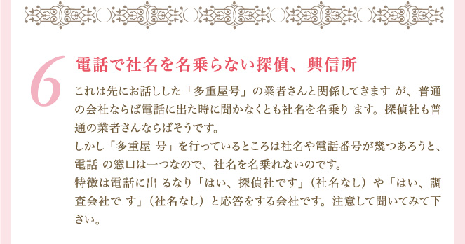 ６．電話で社名を名乗らない探偵、興信所 これは先にお話しした「多重屋号」の業者さんと関係してきますが、普通の会社ならば電話に出た時に聞かなくとも社名を名乗ります。探偵社も普通の業者さんならばそうです。しかし「多重屋号」を行っているところは社名や電話番号が幾つあろうと、電話の窓口は一つなので、社名を名乗れないのです。特徴は電話に出るなり「はい、探偵社です」（社名なし）や「はい、調査会社です」（社名なし）と応答をする会社です。注意して聞いてみて下さい。