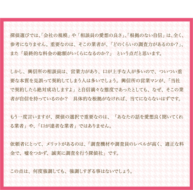 探偵選びでは、「会社の規模」や「相談員の愛想の良さ」、「根拠のない自信」は、全く、参考になりません。 重要なのは、そこの業者が、「どのくらいの調査力があるのか？」、また「最終的な料金の総額がいくらになるのか？」という点だと思います。しかし、興信所の相談員は、営業力があり、口が上手な人が多いので、ついつい重要な本質を見誤って契約してしまう人は多いでしょう。興信所の営業マンが、「当社で契約したら絶対成功しますよ」と自信満々な態度であったとしても、なぜ、そこの業者が自信を持っているのか？具体的な根拠がなければ、当てにならないはずです。もう一度言いますが、探偵の選択で重要なのは、「あなたの話を愛想良く聞いてくれる業者」や、「口が達者な業者」ではありません。依頼者にとって、メリットがあるのは、「調査機材や調査員のレベルが高く、適正な料金で、嘘をつかず、誠実に調査を行う探偵社」です。この点は、何度強調しても、強調しすぎる事はないでしょう。